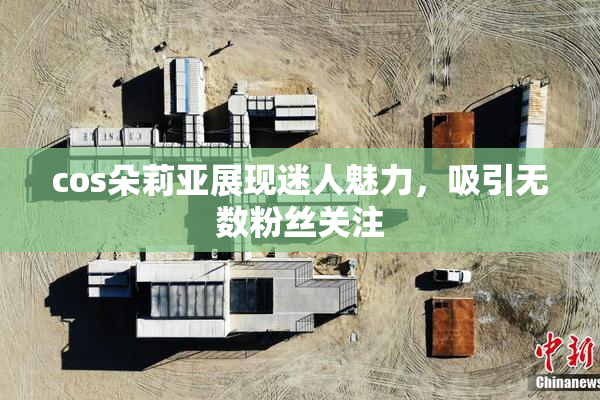 cos朵莉亚展现迷人魅力，吸引无数粉丝关注
