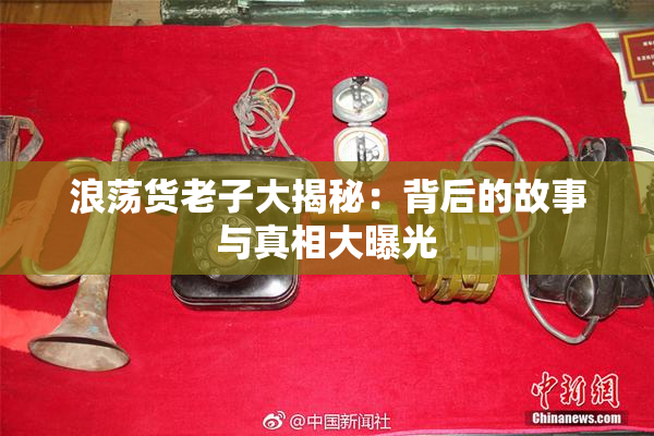 浪荡货老子大揭秘：背后的故事与真相大曝光
