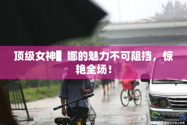 顶级女神▌娜的魅力不可阻挡，惊艳全场！