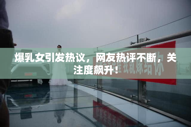 爆乳女引发热议，网友热评不断，关注度飙升！
