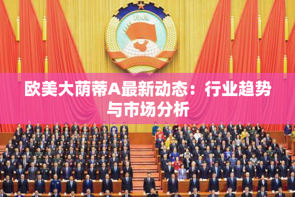 欧美大荫蒂A最新动态：行业趋势与市场分析