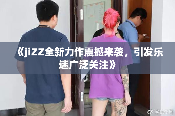 《jiZZ全新力作震撼来袭，引发乐迷广泛关注》