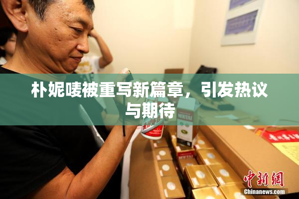 朴妮唛被重写新篇章，引发热议与期待