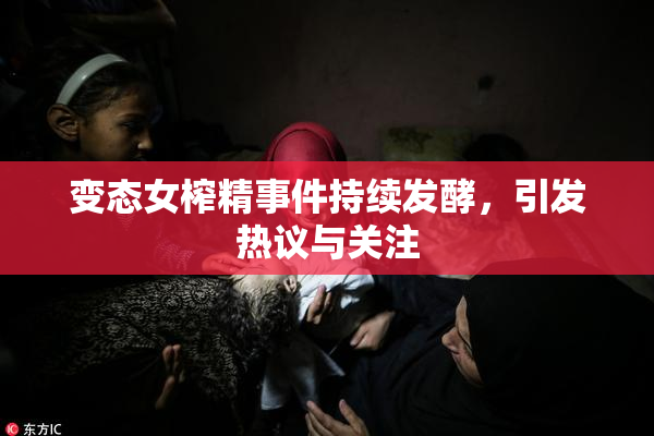 变态女榨精事件持续发酵，引发热议与关注