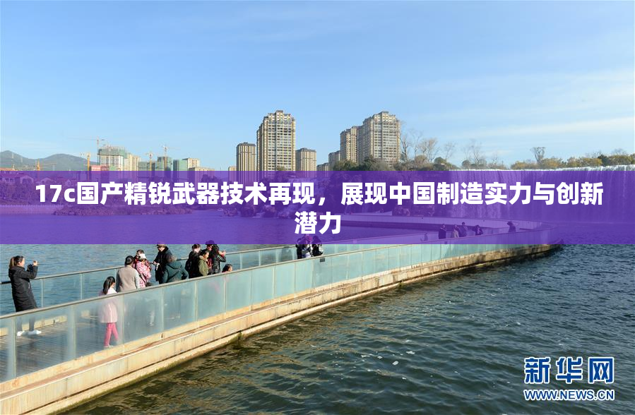 17c国产精锐武器技术再现，展现中国制造实力与创新潜力