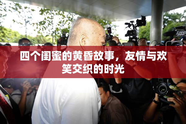 四个闺蜜的黄昏故事，友情与欢笑交织的时光