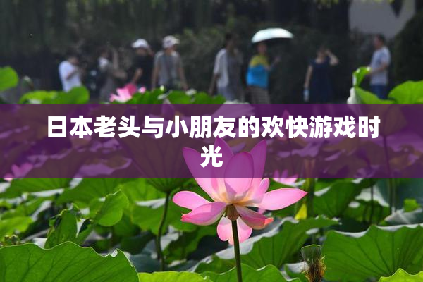 日本老头与小朋友的欢快游戏时光