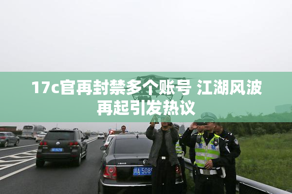 17c官再封禁多个账号 江湖风波再起引发热议