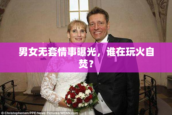 男女无套情事曝光，谁在玩火自焚？