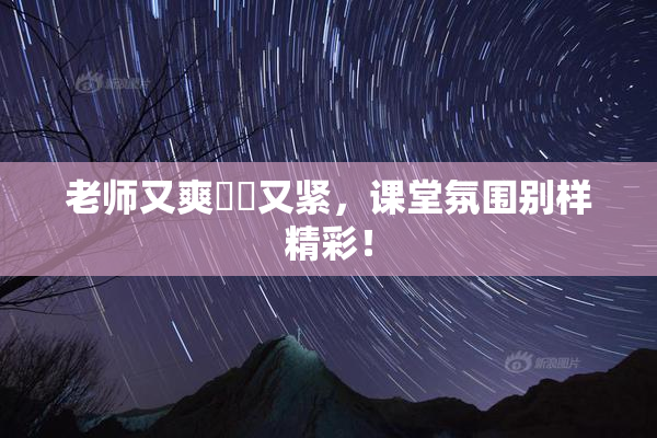 老师又爽❌‌又紧，课堂氛围别样精彩！