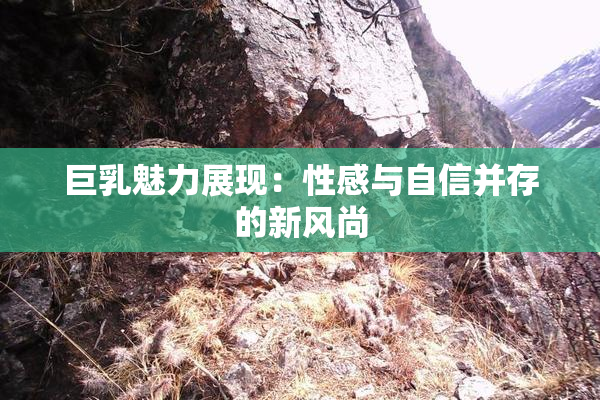 巨乳魅力展现：性感与自信并存的新风尚