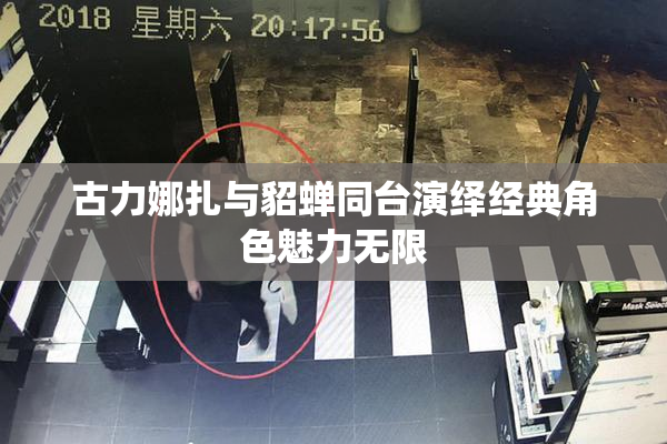 古力娜扎与貂蝉同台演绎经典角色魅力无限