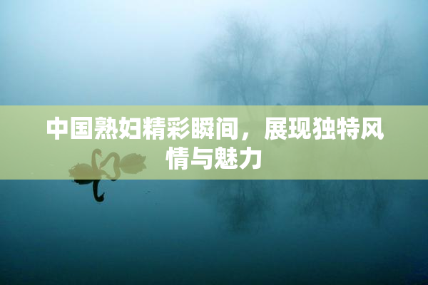 中国熟妇精彩瞬间，展现独特风情与魅力