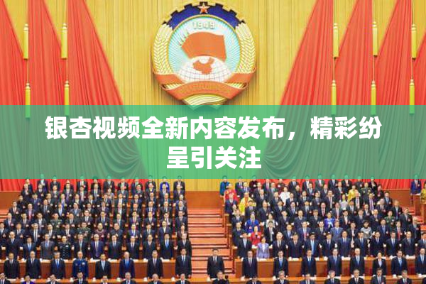 银杏视频全新内容发布，精彩纷呈引关注
