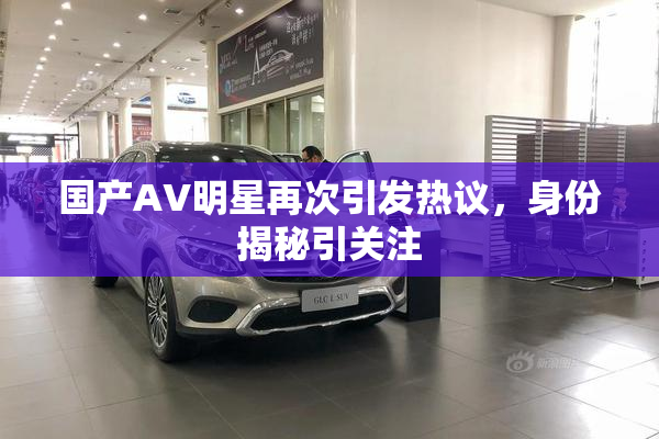 国产AV明星再次引发热议，身份揭秘引关注