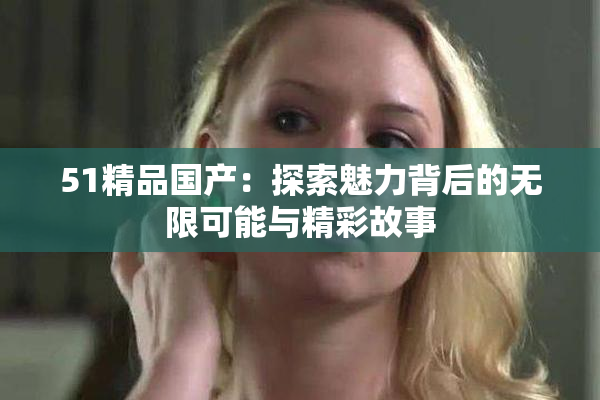 51精品国产：探索魅力背后的无限可能与精彩故事