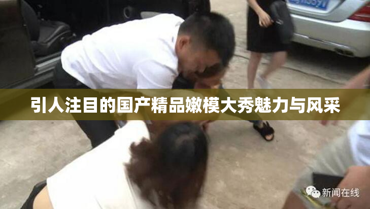 引人注目的国产精品嫩模大秀魅力与风采