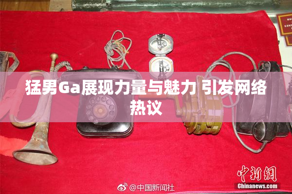 猛男Ga展现力量与魅力 引发网络热议