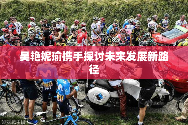 吴艳妮瑜携手探讨未来发展新路径