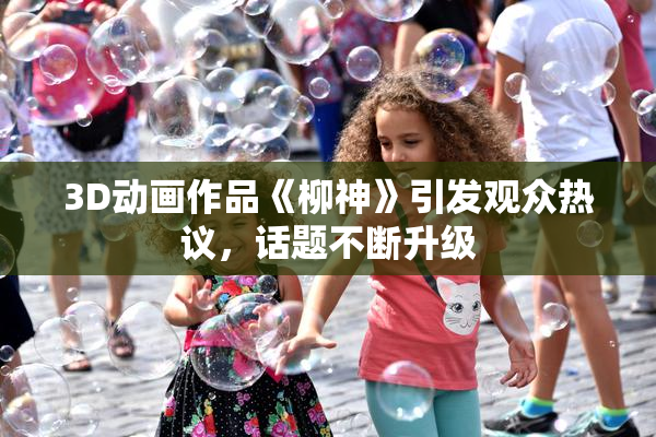 3D动画作品《柳神》引发观众热议，话题不断升级