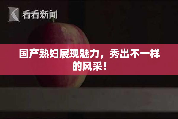 国产熟妇展现魅力，秀出不一样的风采！