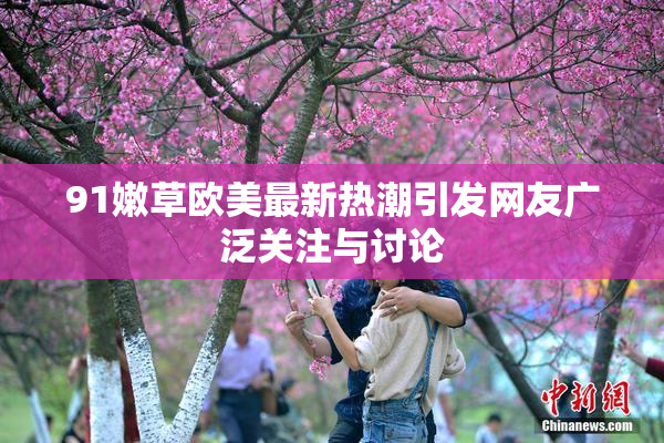 91嫩草欧美最新热潮引发网友广泛关注与讨论