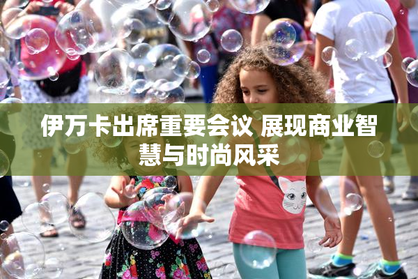 伊万卡出席重要会议 展现商业智慧与时尚风采