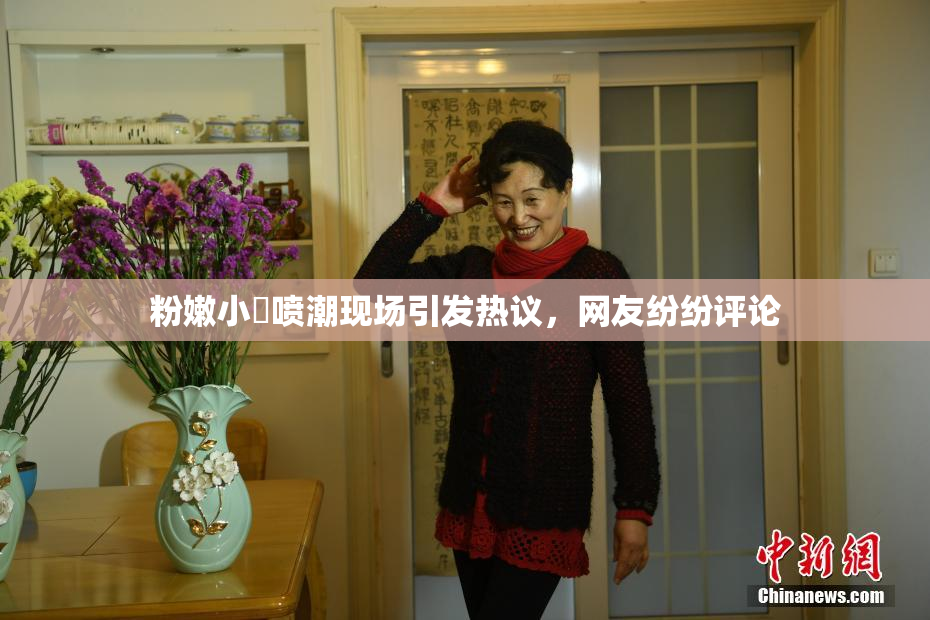 粉嫩小泬喷潮现场引发热议，网友纷纷评论