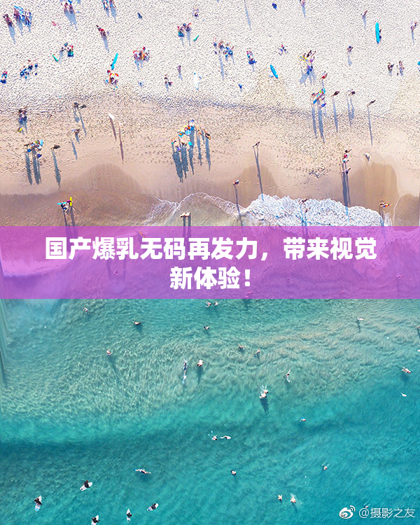 国产爆乳无码再发力，带来视觉新体验！