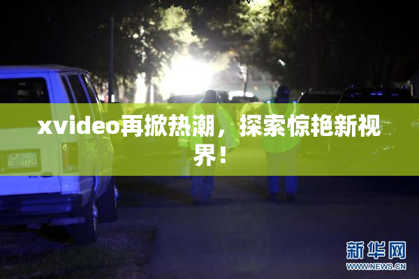 xvideo再掀热潮，探索惊艳新视界！
