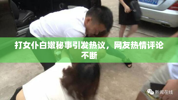 打女仆白嫩秘事引发热议，网友热情评论不断
