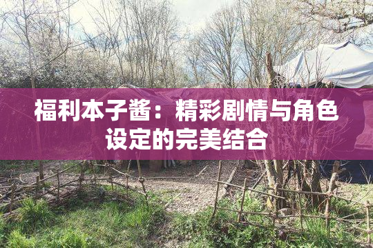 福利本子酱：精彩剧情与角色设定的完美结合