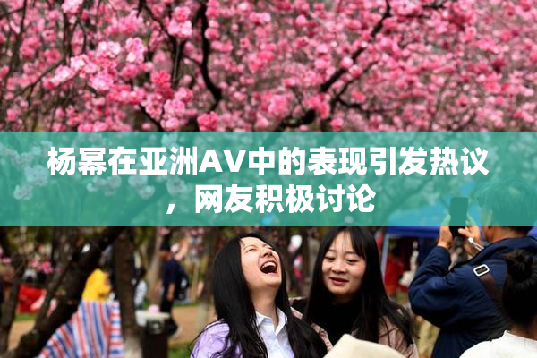 杨幂在亚洲AV中的表现引发热议，网友积极讨论