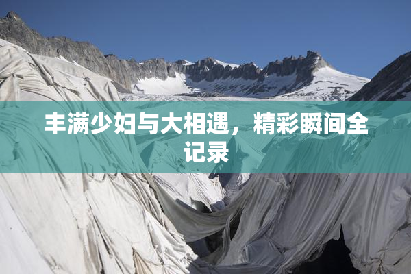 丰满少妇与大相遇，精彩瞬间全记录