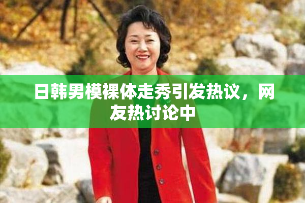 日韩男模裸体走秀引发热议，网友热讨论中