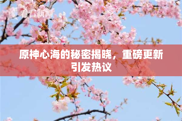 原神心海的秘密揭晓，重磅更新引发热议