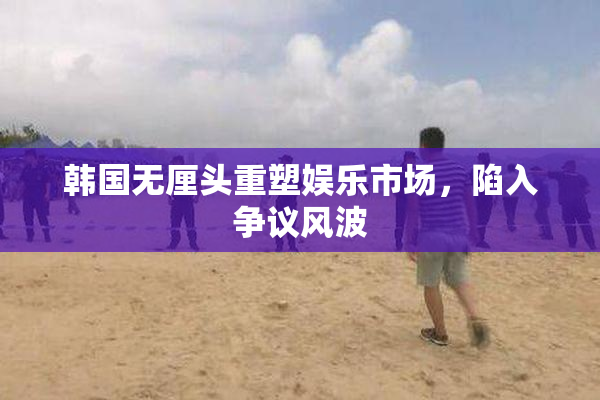 韩国无厘头重塑娱乐市场，陷入争议风波