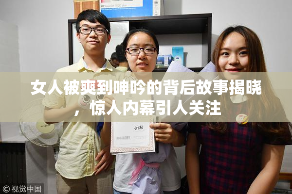女人被爽到呻吟的背后故事揭晓，惊人内幕引人关注