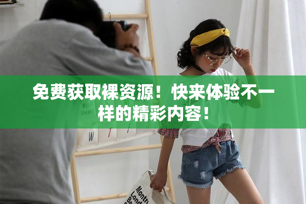 免费获取裸资源！快来体验不一样的精彩内容！