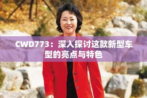 CWD773：深入探讨这款新型车型的亮点与特色