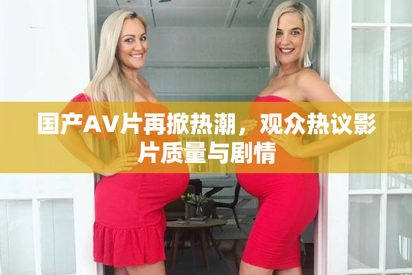 国产AV片再掀热潮，观众热议影片质量与剧情