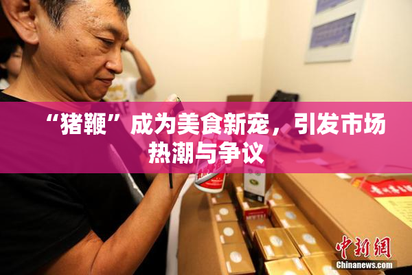 “猪鞭”成为美食新宠，引发市场热潮与争议