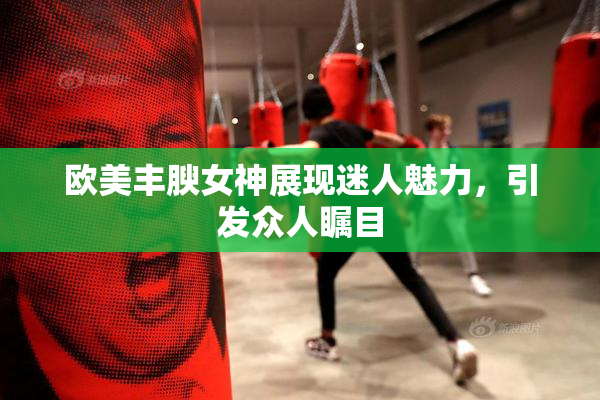 欧美丰腴女神展现迷人魅力，引发众人瞩目