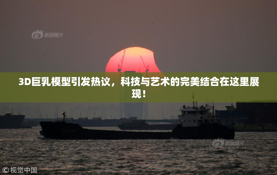 3D巨乳模型引发热议，科技与艺术的完美结合在这里展现！