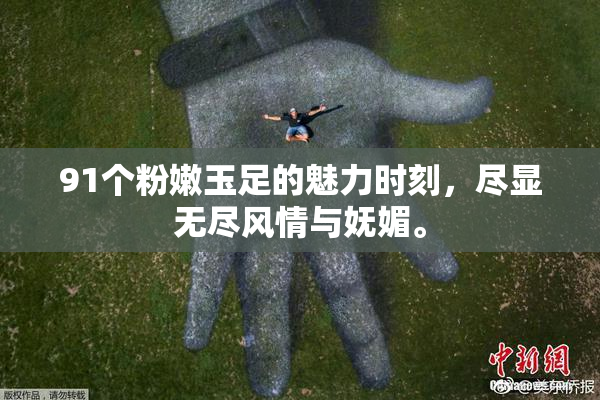 91个粉嫩玉足的魅力时刻，尽显无尽风情与妩媚。