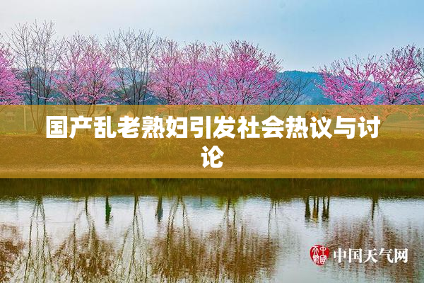 国产乱老熟妇引发社会热议与讨论