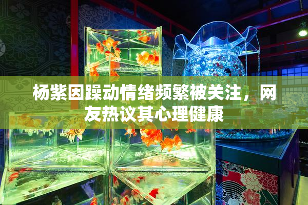 杨紫因躁动情绪频繁被关注，网友热议其心理健康