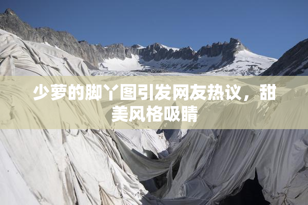 少萝的脚丫图引发网友热议，甜美风格吸睛