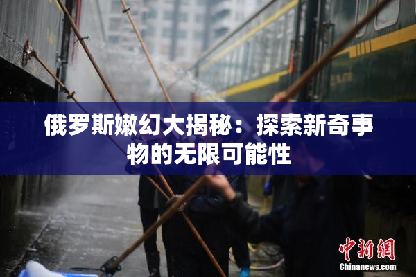 俄罗斯嫩幻大揭秘：探索新奇事物的无限可能性