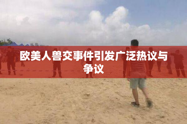 欧美人兽交事件引发广泛热议与争议